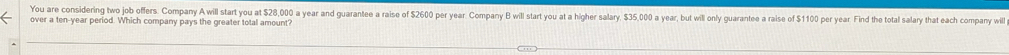 You are considering two job offers. Company A will start you at $28,000 a year and guarantee a raise of $2600 per year. Company B will start you at a higher salary $35,000 a year, but will only guarantee a raise of $1100 per year. Find the total salary that each company will 
over a ten-year period. Which company pays the greater total amount?