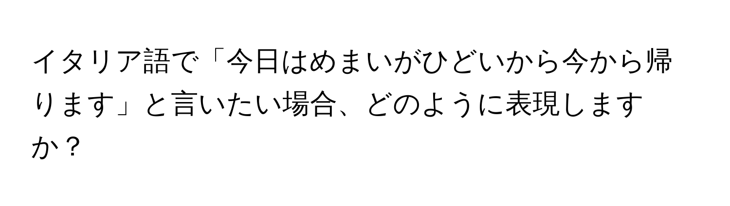 イタリア語で「今日はめまいがひどいから今から帰ります」と言いたい場合、どのように表現しますか？