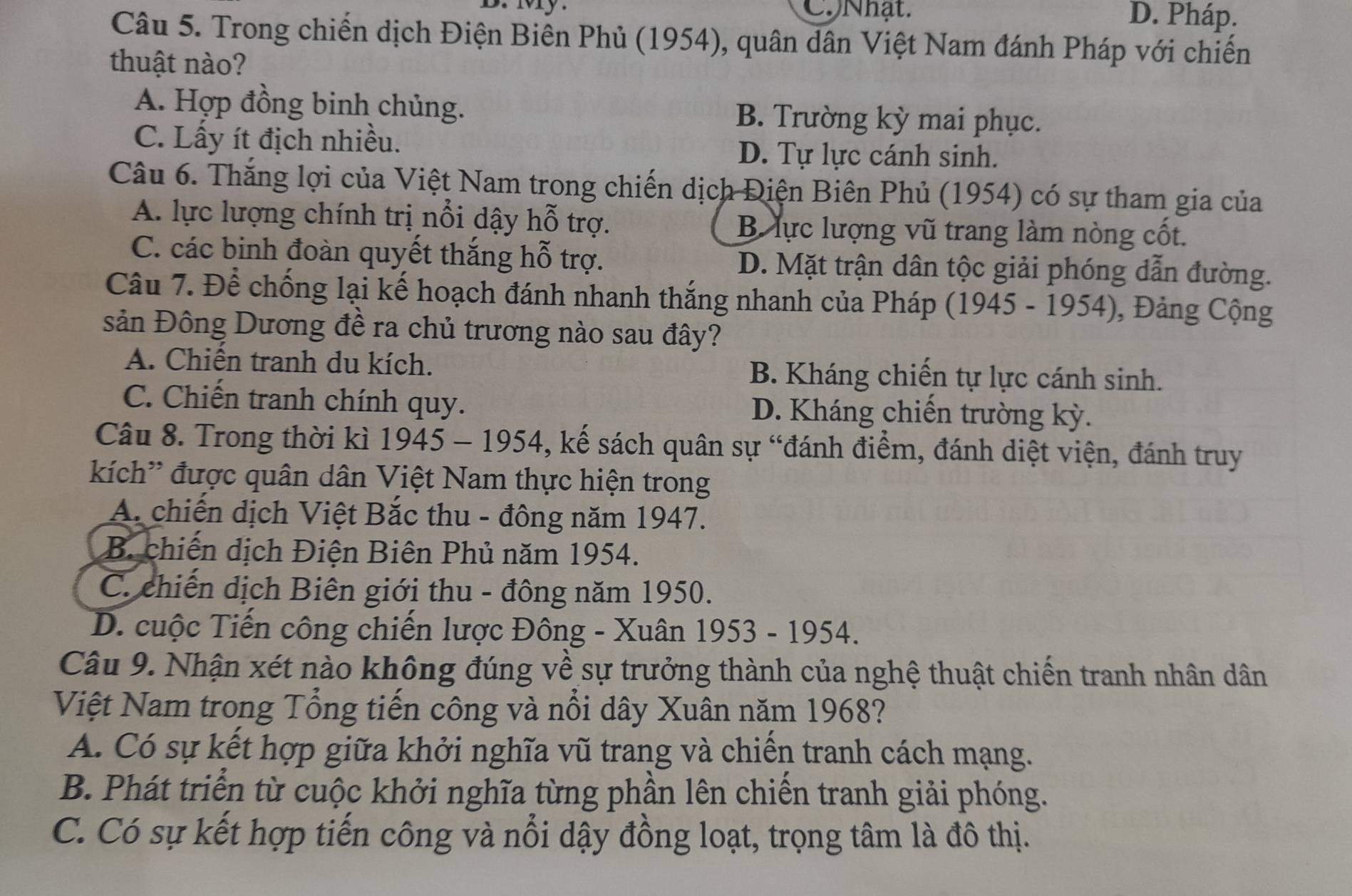 My. CNhật. D. Pháp.
Câu 5. Trong chiến dịch Điện Biên Phủ (1954), quân dân Việt Nam đánh Pháp với chiến
thuật nào?
A. Hợp đồng binh chủng. B. Trường kỳ mai phục.
C. Lấy ít địch nhiều.
D. Tự lực cánh sinh.
Câu 6. Thăng lợi của Việt Nam trong chiến dịch Điện Biên Phủ (1954) có sự tham gia của
A. lực lượng chính trị nổi dậy hỗ trợ. B lực lượng vũ trang làm nòng cốt.
C. các binh đoàn quyết thắng hỗ trợ. D. Mặt trận dân tộc giải phóng dẫn đường.
Câu 7. Để chống lại kế hoạch đánh nhanh thắng nhanh của Pháp (1945 - 1954), Đảng Cộng
sản Đông Dương đề ra chủ trương nào sau đây?
A. Chiến tranh du kích. B. Kháng chiến tự lực cánh sinh.
C. Chiến tranh chính quy. D. Kháng chiến trường kỳ.
Câu 8. Trong thời kì 1945 - 1954, kế sách quân sự “đánh điểm, đánh diệt viện, đánh truy
kích' được quân dân Việt Nam thực hiện trong
A. chiến dịch Việt Bắc thu - đông năm 1947.
B. chiến dịch Điện Biên Phủ năm 1954.
C. chiến dịch Biên giới thu - đông năm 1950.
D. cuộc Tiến công chiến lược Đông - Xuân 1953 - 1954.
Câu 9. Nhận xét nào không đúng về sự trưởng thành của nghệ thuật chiến tranh nhân dân
Việt Nam trong Tổng tiến công và nổi dây Xuân năm 1968?
A. Có sự kết hợp giữa khởi nghĩa vũ trang và chiến tranh cách mạng.
B. Phát triển từ cuộc khởi nghĩa từng phần lên chiến tranh giải phóng.
C. Có sự kết hợp tiến công và nổi dậy đồng loạt, trọng tâm là đô thị.