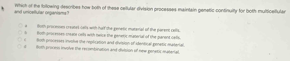 Which of the following describes how both of these cellular division processes maintain genetic continuity for both multicellular
and unicellular organisms?
a Both processes creates cells with half the genetic material of the parent cells.
bì Both processes create cells with twice the genetic material of the parent cells.
c Both processes involve the replication and division of identical genetic material.
d Both process involve the recombination and division of new genetic material.