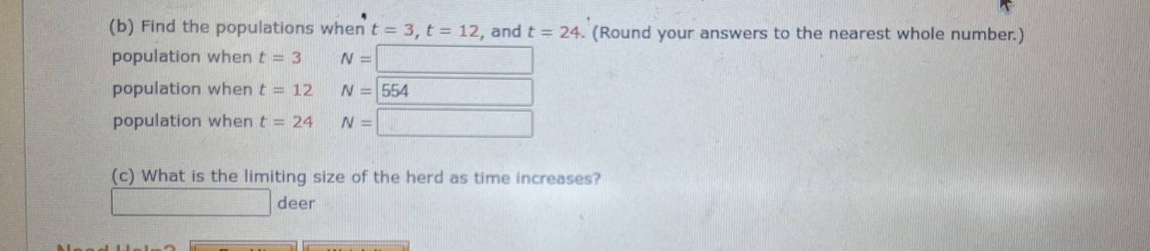 Find the populations when t=3, t=12 , and t=24. (Round your answers to the nearest whole number.)
population when t=3 N=□
population when t=12 N=554
frac ^circ  
population when t=24 N=□
(c) What is the limiting size of the herd as time increases?
deer