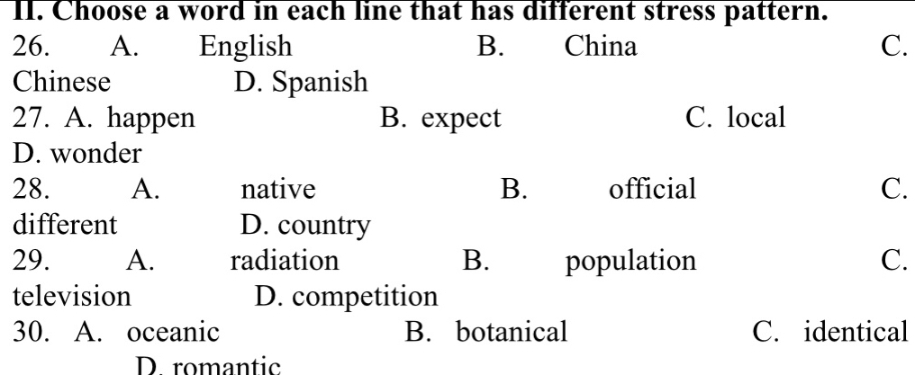 Choose a word in each line that has different stress pattern.
26. A. English B. China C.
Chinese D. Spanish
27. A. happen B. expect C. local
D. wonder
28. A. native B. official C.
different D. country
29. A. radiation B. population C.
television D. competition
30. A. oceanic B. botanical C. identical
D romantic