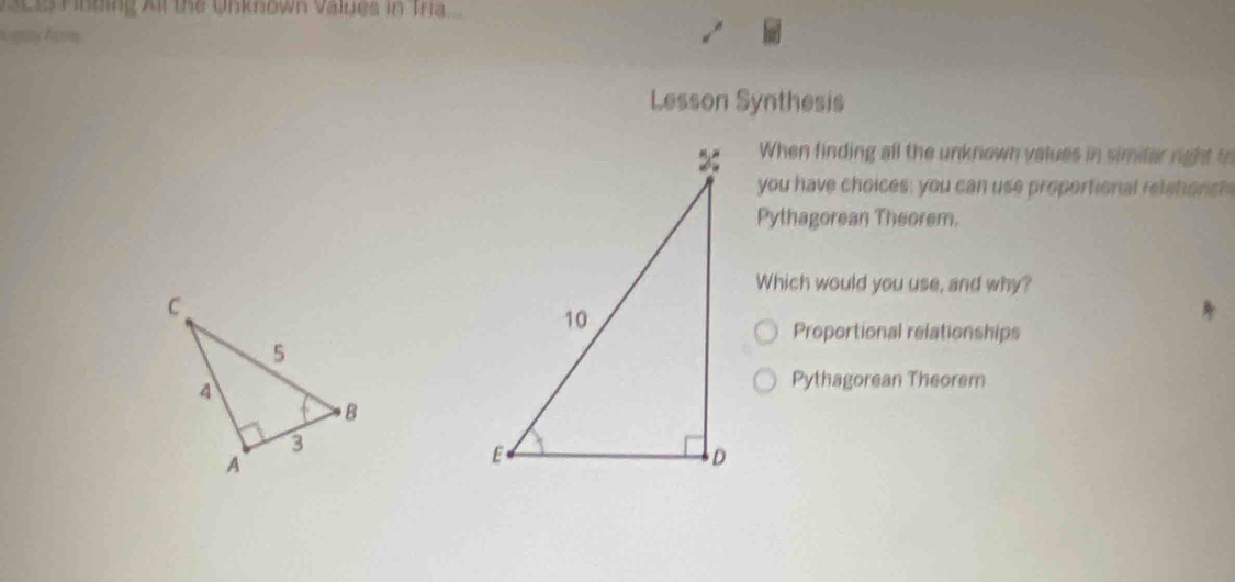 Nci Pinding Air the Unknown values in Tra 
Lesson Synthesis 
When finding all the unknown values in similar right i 
you have choices; you can use proportional rel shonsh 
Pythagorean Theorem. 
Which would you use, and why? 
Proportional relationships 
Pythagorean Theorem