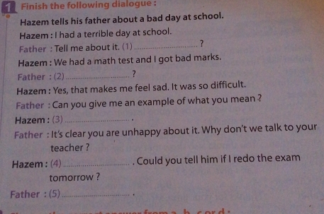 Finish the following dialogue : 
Hazem tells his father about a bad day at school. 
Hazem : I had a terrible day at school. 
Father : Tell me about it. (1)_ ? 
Hazem : We had a math test and I got bad marks. 
Father : (2) _? 
Hazem : Yes, that makes me feel sad. It was so difficult. 
Father : Can you give me an example of what you mean ? 
Hazem : (3)_ 
Father : It's clear you are unhappy about it. Why don't we talk to your 
teacher ? 
Hazem : (4)_ . Could you tell him if I redo the exam 
tomorrow ? 
Father : (5)_