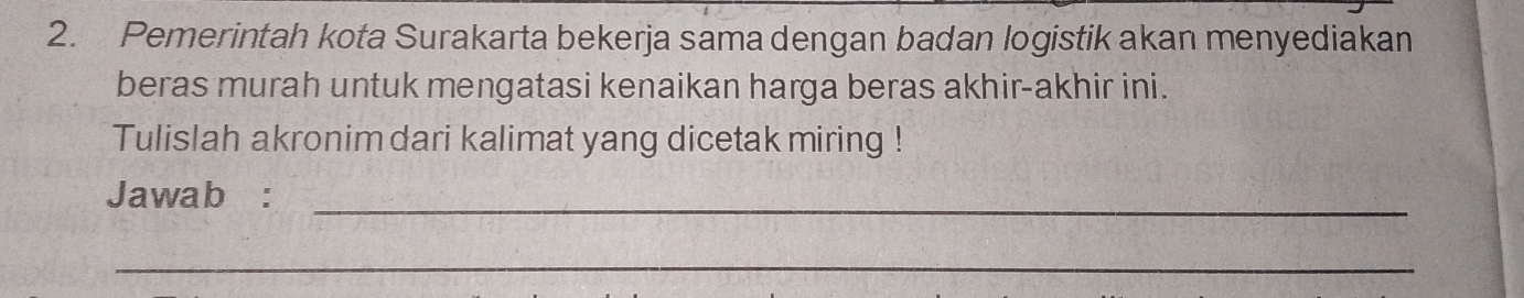 Pemerintah kota Surakarta bekerja sama dengan badan logistik akan menyediakan 
beras murah untuk mengatasi kenaikan harga beras akhir-akhir ini. 
Tulislah akronim dari kalimat yang dicetak miring ! 
Jawab :_ 
_