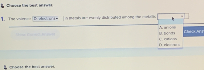 Choose the best answer.
1. The valence D. electrons in metals are evenly distributed among the metallic
A. anions
An wêt B. bonds Check Ans
C. cations
D. electrons
Choose the best answer.