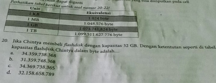 duak đapat di Đ ang b iša diinputkan pada cell
Perha
. Jika Chintya membeli flashdısk dengan kapasitas 32 GB. Dengan ketentutan seperti di tabel
kapasitas flashdisk Chintya dalam byte adalah....
a. 34.359.738.368
b. 31.359.748.368
c. 34.369.738.365
d. 32.158.658.789