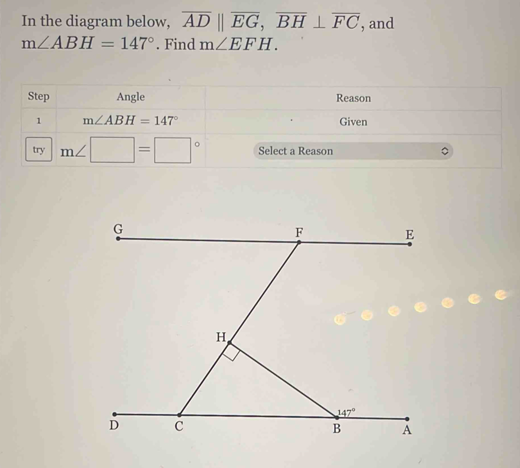 In the diagram below, overline ADparallel overline EG,overline BH⊥ overline FC , and
m∠ ABH=147°. Find m∠ EFH.
Step Angle Reason
1 m∠ ABH=147° Given
try m∠ □ =□° Select a Reason