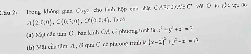 Trong không gian Oxyz cho hình hộp chữ nhật OABC.O'A'B'C' với O là gốc tọa độ,
A(2;0;0), C(0;3;0), O'(0;0;4). Ta có 
(a) Mặt cầu tan O , bán kính OA có phượng trình là x^2+y^2+z^2=2. 
(b) Mặt cầu tâm A , đi qua C có phương trình là (x-2)^2+y^2+z^2=13.