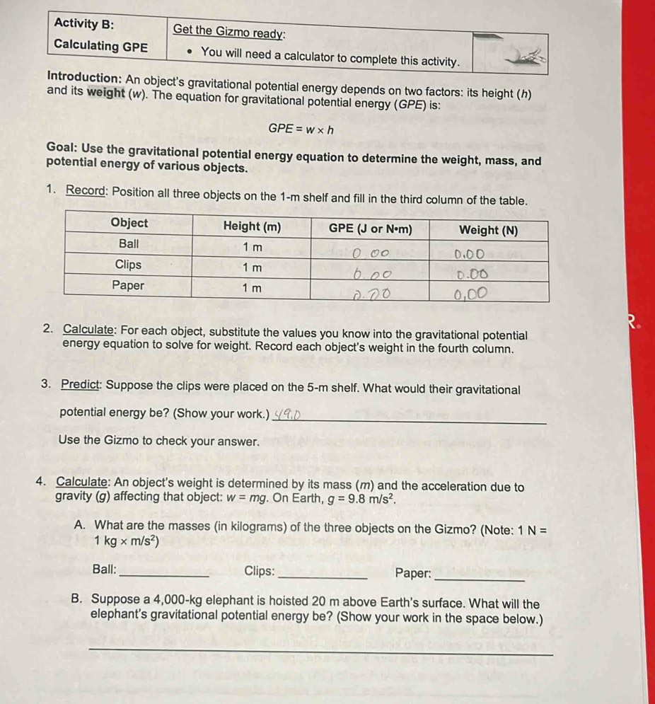 ion: An object's gravitational potential energy depends on two factors: its height (h) 
and its weight (w). The equation for gravitational potential energy (GPE) is:
GPE=w* h
Goal: Use the gravitational potential energy equation to determine the weight, mass, and 
potential energy of various objects. 
1. Record: Position all three objects on the 1-m shelf and fill in the third column of the table. 
2. Calculate: For each object, substitute the values you know into the gravitational potential 
energy equation to solve for weight. Record each object's weight in the fourth column. 
3. Predict: Suppose the clips were placed on the 5-m shelf. What would their gravitational 
_ 
potential energy be? (Show your work.) 
Use the Gizmo to check your answer. 
4. Calculate: An object's weight is determined by its mass (m) and the acceleration due to 
gravity (g) affecting that object: w=mg. On Earth, g=9.8m/s^2. 
A. What are the masses (in kilograms) of the three objects on the Gizmo? (Note: 1N=
1kg* m/s^2)
Ball: _Clips:_ Paper:_ 
B. Suppose a 4,000-kg elephant is hoisted 20 m above Earth's surface. What will the 
elephant's gravitational potential energy be? (Show your work in the space below.) 
_