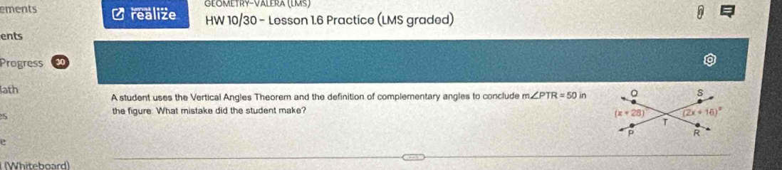 Geömétry-Välera (LMS)
ements O realize HW 10/30 - Lesson 1.6 Practice (LMS graded)
ents
Progress
ath
A student uses the Vertical Angles Theorem and the definition of complementary angles to conclude m∠ PTR=50in
the figure. What mistake did the student make?
S
e
(Whiteboard)