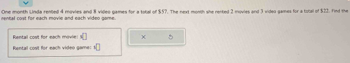 One month Linda rented 4 movies and 8 video games for a total of $57. The next month she rented 2 movies and 3 video games for a total of $22. Find the 
rental cost for each movie and each video game. 
Rental cost for each movie: s□ × 5
Rental cost for each video game: s□
