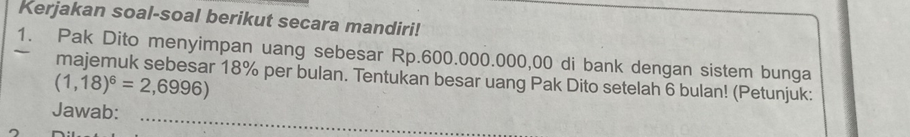 Kerjakan soal-soal berikut secara mandiri! 
1. Pak Dito menyimpan uang sebesar Rp.600.000.000,00 di bank dengan sistem bunga 
majemuk sebesar 18% per bulan. Tentukan besar uang Pak Dito setelah 6 bulan! (Petunjuk:
(1,18)^6=2,6996)
_ 
Jawab: