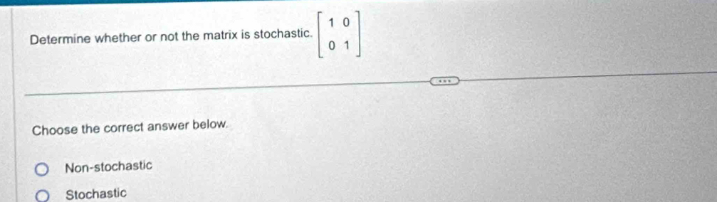 Determine whether or not the matrix is stochastic. beginbmatrix 1&0 0&1endbmatrix
Choose the correct answer below.
Non-stochastic
Stochastic