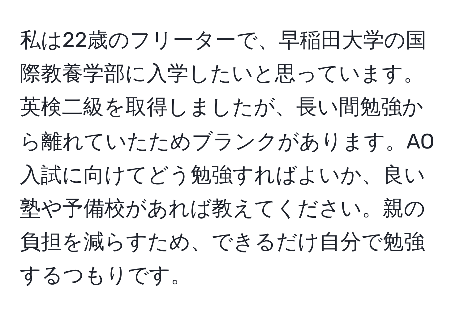 私は22歳のフリーターで、早稲田大学の国際教養学部に入学したいと思っています。英検二級を取得しましたが、長い間勉強から離れていたためブランクがあります。AO入試に向けてどう勉強すればよいか、良い塾や予備校があれば教えてください。親の負担を減らすため、できるだけ自分で勉強するつもりです。