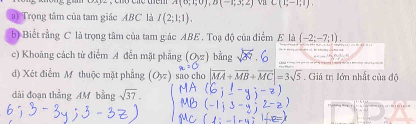 nong gian Cxyz , cho các them A(0,1;0), B(-1;3;2) va C(1;-1;1). 
a) Trọng tâm của tam giác ABC là I(2;1;1). 
b) Biết rằng C là trọng tâm của tam giác ABE. Toạ độ của điểm E là (-2;-7;1). 
* K hương cáích 1ờ đườm 34, Mu tưi pháng (c ) đưa t uh * 1 4 pháng 2 ( d
AM_NH_0,,(A_2+A_3+B_1+D)
c) Khoảng cách từ điểm A đến mặt phẳng (Oyz) bằng sqrt(37)· 6 Cha g Khưng vnh gia t vợi c hg sang tng t knờng n t 1 đn đuộc mại pháng vây đồa 
d) Xét điểm M thuộc mặt phẳng (Oyz) sao cho |vector MA+vector MB+vector MC|=3sqrt(5). Giá trị lớn nhất của độ 
dài đoạn thắng AM bằng sqrt(37). 
Chơ đường tháng : d -f_2(a_f^b AH+B+C+B=0