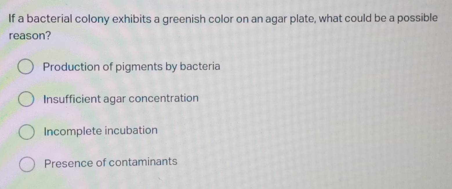 If a bacterial colony exhibits a greenish color on an agar plate, what could be a possible
reason?
Production of pigments by bacteria
Insufficient agar concentration
Incomplete incubation
Presence of contaminants