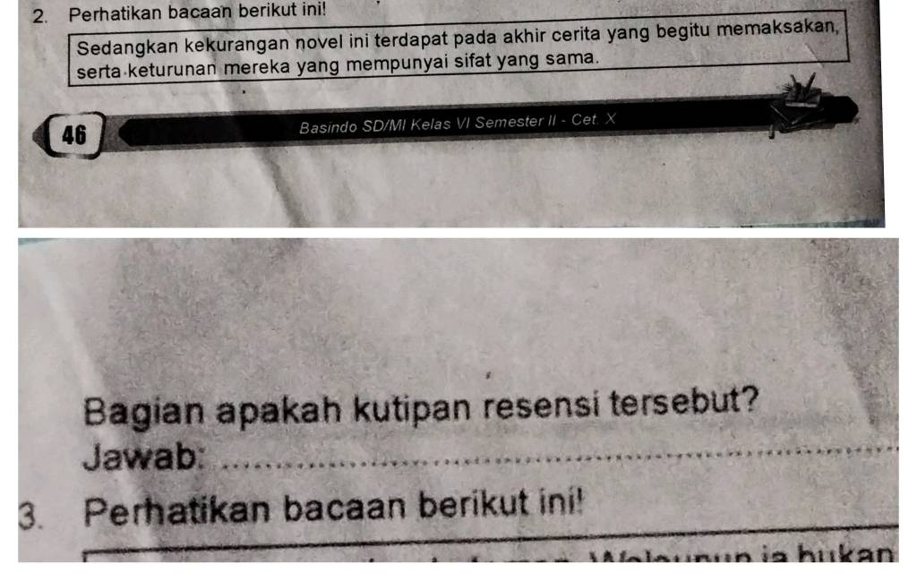 Perhatikan bacaan berikut ini! 
Sedangkan kekurangan novel ini terdapat pada akhir cerita yang begitu memaksakan, 
serta keturunan mereka yang mempunyai sifat yang sama. 
46 Basindo SD/MI Kelas VI Semester II - Cet. X
Bagian apakah kutipan resensi tersebut? 
Jawab:_ 
_ 
_ 
_ 
3. Perhatikan bacaan berikut ini! 
_ 
hukan