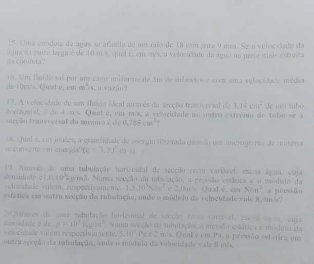 Uma conduta de agua se afunila de um raio de 18 mm para 9 mm. Se a velocidade da
água na parte larga é de 10 m/s, qual é, em m/s, a velocidade da agua na parte mais estreita
da conduta?
16. Um fluido sai por um cano uniforme de 5m de diâmetro e com uma velocidade média
de 10m/s. Qual e, em m^3/s , a vazão?
17. A velocidade de um fluido ideal através da secção transversal de 3.14cm^2 de um tubo
horizontal, é de 4 m/s. Qual é, em m/s, a velocidade no outro extremo do tubo se a
secção transversal do mesmo é de 0.785cm^2
18. Qual é, em joules, a quantidade de energia libertada quando um micrograma de matéria
se converte em energia? (c=3.10^xm/s).
19. Através de uma tubulação horizontal de secção recta variável, escoa água, cuja
densidade é l 1,0,10^3kg/m3. Numa secção da tubulação, a pressão estática e o módulo da
velocidade valem, respectivamente. 1.5.10^5N/m^2 e 2,0m/s. Qual é, em N/m^2 a pressão
estática em outra secção da tubulação, onde o módulo da velocidade vale 8,0m/s?
20.Atraves de uma tubulação horizontal de secção recta variável, escoa agua, cuja
densidade é de p=10^3Kg/m^3. Numa secção da tubulação. a pressão estática e módulo da
velocidade valem respectivamente. 5.10^3 Pa e 2 m/s. Qualé em Pa, a pressão estática em
outra secção da tubulação, onde o módulo da velocidade vale 8 m/s.