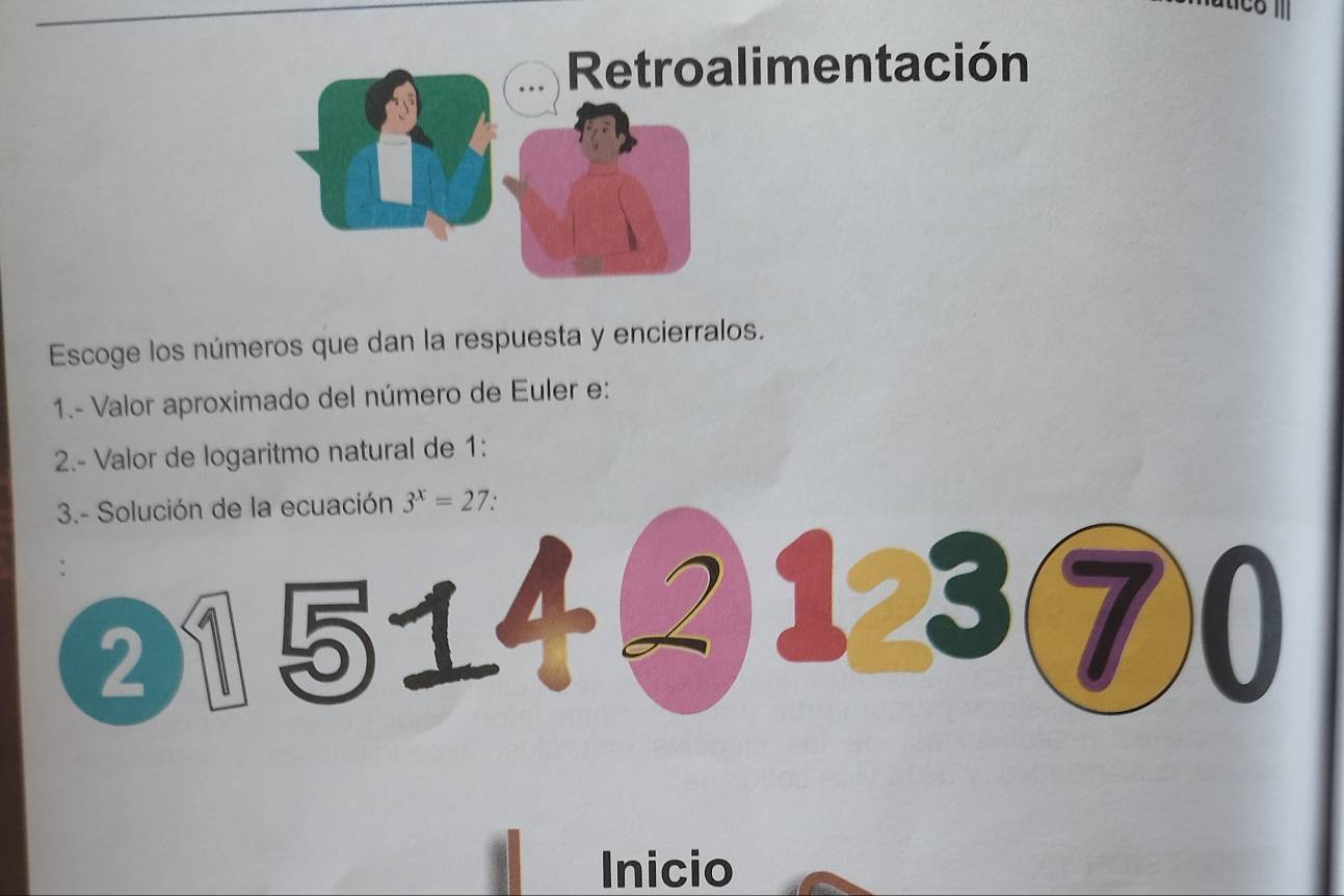 Retroalimentación 
Escoge los números que dan la respuesta y encierralos. 
1.- Valor aproximado del número de Euler e: 
2.- Valor de logaritmo natural de 1 : 
3.- Solución de la ecuación 3^x=27. 
② 1514 ②123⑦0 
Inicio