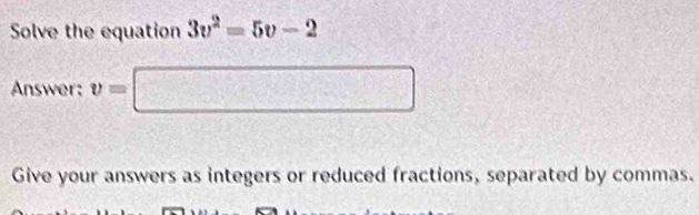 Solve the equation 3v^2=5v-2
Answer: v=□
Give your answers as integers or reduced fractions, separated by commas.