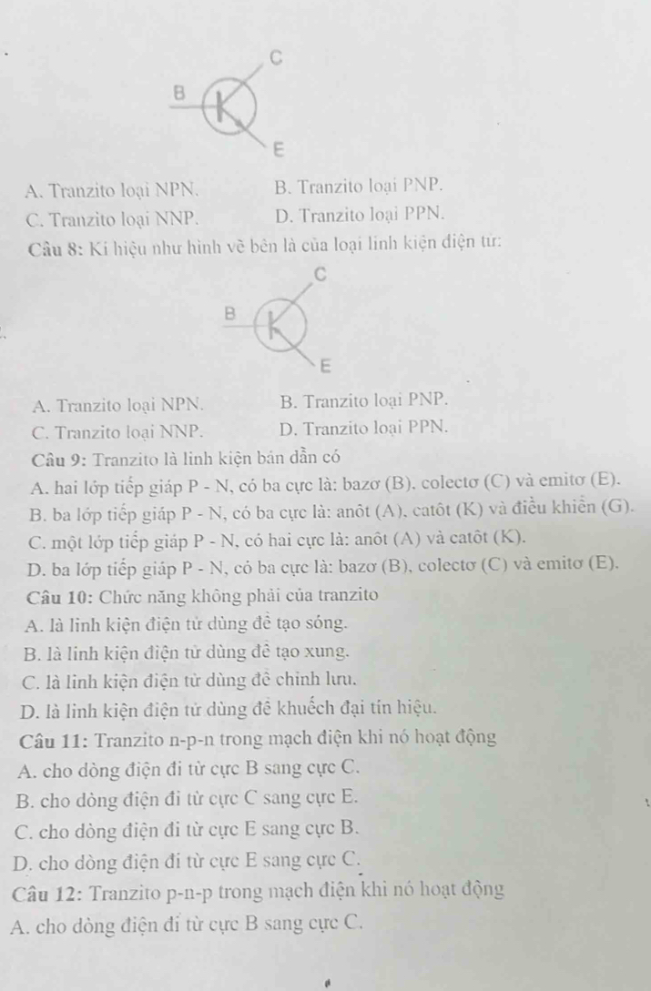 C
B
E
A. Tranzito loại NPN. B. Tranzito loại PNP.
C. Tranzito loại NNP. D. Tranzito loại PPN.
Câu 8: Kí hiệu như hình vẽ bên là của loại lính kiện điện tử:
C
B
E
A. Tranzito loại NPN. B. Tranzito loại PNP.
C. Tranzito loại NNP. D. Tranzito loại PPN.
Câu 9: Tranzito là linh kiện bán dẫn có
A. hai lớp tiếp giáp P - N, có ba cực là: bazơ (B), colectơ (C) và emitơ (E).
B. ba lớp tiếp giáp P - N, có ba cực là: anôt (A), catôt (K) và điều khiển (G).
C. một lớp tiếp giáp P - N, có hai cực là: anôt (A) và catôt (K).
D. ba lớp tiếp giáp P - N, có ba cực là: bazơ (B), colectơ (C) và emitơ (E).
Câu 10: Chức năng không phải của tranzito
A. là linh kiện điện tử dùng đề tạo sóng.
B. là linh kiện điện tử dùng đề tạo xung.
C. là linh kiện điện tử dùng đề chỉnh lưu.
D. là linh kiện điện tử dùng đề khuếch đại tín hiệu.
Câu 11: Tranzito n-p-n trong mạch điện khi nó hoạt động
A. cho dòng điện đi từ cực B sang cực C.
B. cho dòng điện đi từ cực C sang cực E.
C. cho dòng điện đi từ cực E sang cực B.
D. cho dòng điện đi từ cực E sang cực C.
Câu 12: Tranzito p-n-p trong mạch điện khi nó hoạt động
A. cho dòng điện đỉ từ cực B sang cực C.