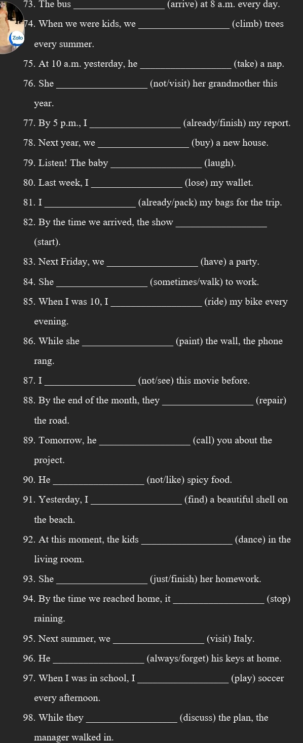 The bus _(arrive) at 8 a.m. every day. 
74. When we were kids, we _(climb) trees 
Zalo 
every summer. 
75. At 10 a.m. yesterday, he _(take) a nap. 
76. She _(not/visit) her grandmother this 
year. 
77. By 5 p.m., I_ (already/finish) my report. 
78. Next year, we _(buy) a new house. 
79. Listen! The baby _(laugh). 
80. Last week, I _(lose) my wallet. 
81. I _(already/pack) my bags for the trip. 
82. By the time we arrived, the show_ 
(start). 
83. Next Friday, we _(have) a party. 
84. She _(sometimes/walk) to work. 
85. When I was 10, I _(ride) my bike every 
evening. 
86. While she _(paint) the wall, the phone 
rang. 
87. I_ (not/see) this movie before. 
88. By the end of the month, they _(repair) 
the road. 
89. Tomorrow, he _(call) you about the 
project. 
90. He _(not/like) spicy food. 
91. Yesterday, I_ (find) a beautiful shell on 
the beach. 
92. At this moment, the kids _(dance) in the 
living room. 
93. She _(just/finish) her homework. 
94. By the time we reached home, it _(stop) 
raining. 
95. Next summer, we _(visit) Italy. 
_ 
96. He (always/forget) his keys at home. 
97. When I was in school, I _(play) soccer 
every afternoon. 
98. While they_ (discuss) the plan, the 
manager walked in