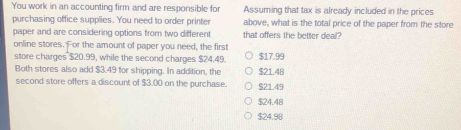 You work in an accounting firm and are responsible for Assuming that tax is already included in the prices
purchasing office supplies. You need to order printer above, what is the total price of the paper from the store
paper and are considering options from two different that offers the better deal?
online stores. For the amount of paper you need, the first
store charges $20.99, while the second charges $24.49. $17.99
Both stores also add $3.49 for shipping. In addition, the $21.48
second store offers a discount of $3.00 on the purchase. $21.49
$24.48
$24.98