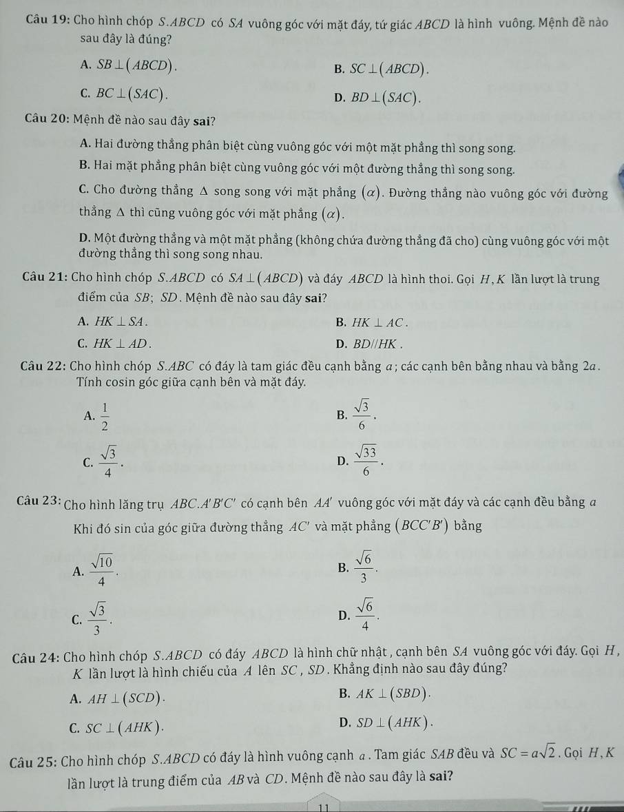 Cho hình chóp S.ABCD có SA vuông góc với mặt đáy, tứ giác ABCD là hình vuông. Mệnh đề nào
sau đây là đúng?
A. SB⊥ (ABCD).
B. SC⊥ (ABCD).
C. BC⊥ (SAC).
D. BD⊥ (SAC).
Câu 20: Mệnh đề nào sau đây sai?
A. Hai đường thẳng phân biệt cùng vuông góc với một mặt phẳng thì song song.
B. Hai mặt phẳng phân biệt cùng vuông góc với một đường thẳng thì song song.
C. Cho đường thẳng Δ song song với mặt phẳng (α). Đường thẳng nào vuông góc với đường
thẳng Δ thì cũng vuông góc với mặt phẳng (α).
D. Một đường thẳng và một mặt phẳng (không chứa đường thẳng đã cho) cùng vuông góc với một
đường thẳng thì song song nhau.
Câu 21: Cho hình chóp S.ABCD có SA ⊥( ABCD)   và đáy ABCD là hình thoi. Gọi H, K lần lượt là trung
điểm của SB; SD . Mệnh đề nào sau đây sai?
A. HK⊥ SA. B. HK⊥ AC.
C. HK⊥ AD. D. BD//HK.
Câu 22: Cho hình chóp S.ABC có đáy là tam giác đều cạnh bằng a; các cạnh bên bằng nhau và bằng 2a.
Tính cosin góc giữa cạnh bên và mặt đáy.
A.  1/2   sqrt(3)/6 .
B.
C.  sqrt(3)/4 .  sqrt(33)/6 .
D.
Câu 23:  Cho hình lăng trụ ABC.A' . B'C' có cạnh bên AA' vuông góc với mặt đáy và các cạnh đều bằng đ
Khi đó sin của góc giữa đường thẳng AC' và mặt phẳng (BCC'B') bằng
A.  sqrt(10)/4 .  sqrt(6)/3 .
B.
C.  sqrt(3)/3 .  sqrt(6)/4 .
D.
Câu 24: Cho hình chóp S.ABCD có đáy ABCD là hình chữ nhật , cạnh bên SA vuông góc với đáy Gọi H ,
K lần lượt là hình chiếu của A lên SC , SD . Khẳng định nào sau đây đúng?
A. AH⊥ (SCD).
B. AK⊥ (SBD).
C. SC⊥ (AHK).
D. SD⊥ (AHK).
Câu 25: Cho hình chóp S.ABCD có đáy là hình vuông cạnh a. Tam giác SAB đều và SC=asqrt(2). Gọi H,K
lần lượt là trung điểm của AB và CD. Mệnh đề nào sau đây là sai?
11