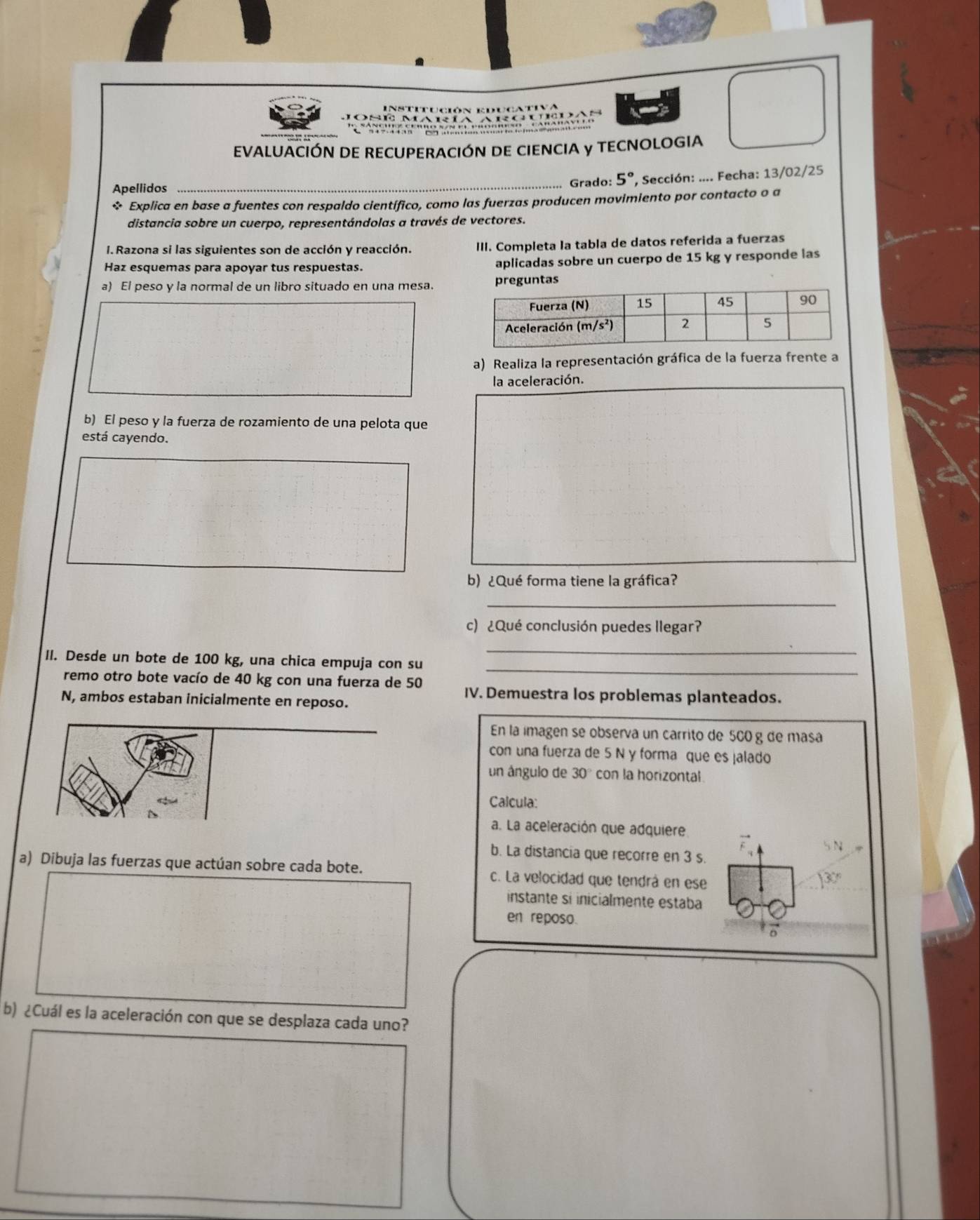 Institución educativa
Jose mariã Argudas
'''C  és s u n e     
EVALUACIÓN DE RECUPERACIÓN DE CIENCIA y TECNOLOGIA
Apellidos
_
Grado: 5°. Sección: .... Fecha: 13/02/25
* Explica en base a fuentes con respaldo científico, como las fuerzas producen movimiento por contacto o a
distancia sobre un cuerpo, representándolas a través de vectores.
I. Razona si las siguientes son de acción y reacción. III. Completa la tabla de datos referida a fuerzas
Haz esquemas para apoyar tus respuestas. aplicadas sobre un cuerpo de 15 kg y responde las
a) El peso y la normal de un libro situado en una mesa.guntas
a) Realiza la representación gráfica de la fuerza frente a
la aceleración.
b) El peso y la fuerza de rozamiento de una pelota que
está cayendo.
b) ¿Qué forma tiene la gráfica?
_
c) ¿Qué conclusión puedes llegar?
_
_
II. Desde un bote de 100 kg, una chica empuja con su
remo otro bote vacío de 40 kg con una fuerza de 50 IV. Demuestra los problemas planteados.
N, ambos estaban inicialmente en reposo.
En la imagen se observa un carrito de 560 g de masa
con una fuerza de 5 N y forma que es jalado
un ângulo de 30° con la horizontal
Calcula:
a. La aceleración que adquiere
b. La distancia que recorre en 3 s.
a) Dibuja las fuerzas que actúan sobre cada bote. c. La velocidad que tendrá en ese
instante sí inicialmente estaba
en reposo.
b) ¿Cuál es la aceleración con que se desplaza cada uno?