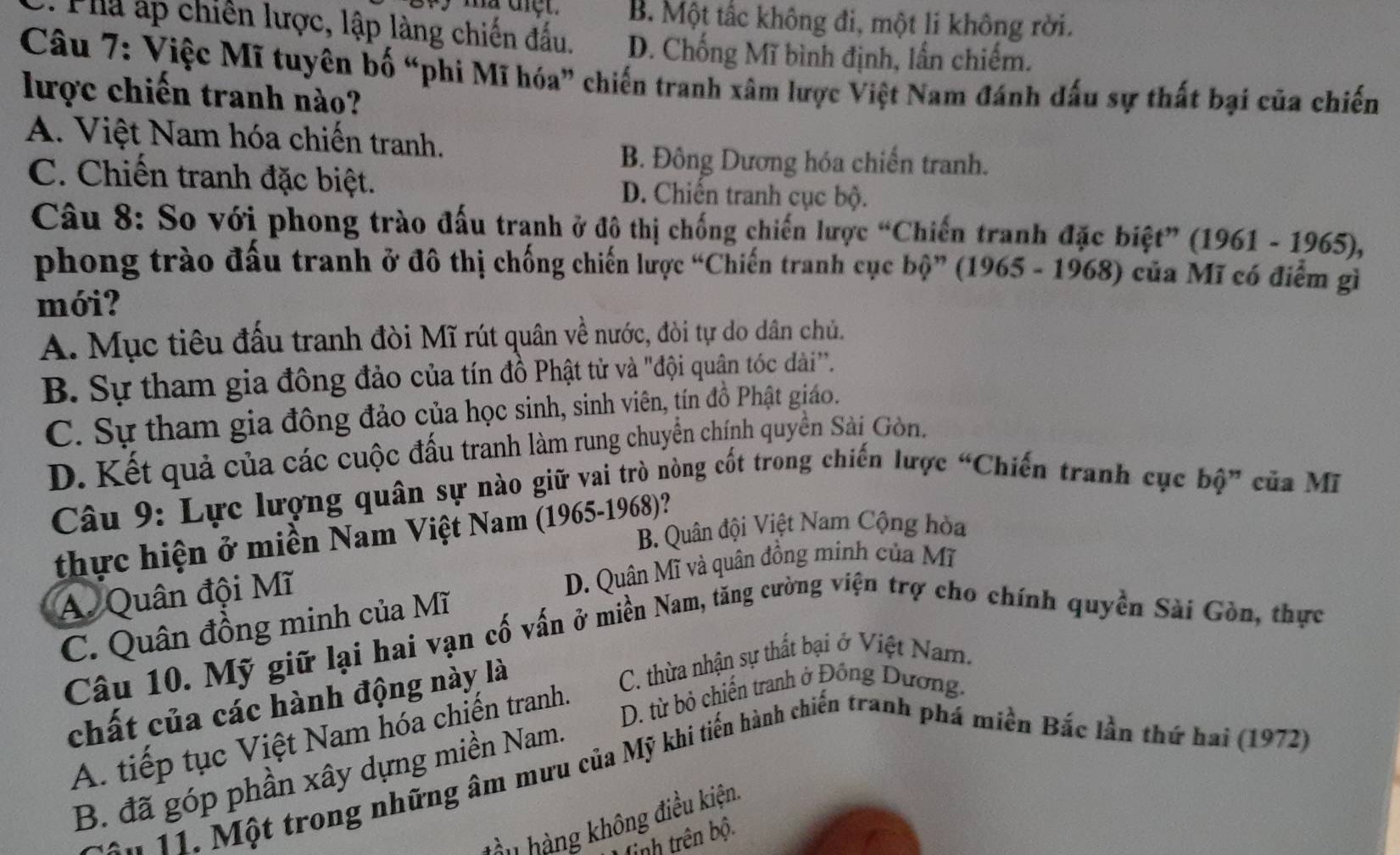 B. Một tấc không đi, một li không rời.
:Pha ấp chiến lược, lập làng chiến đấu. D. Chống Mĩ bình định, lần chiếm.
Câu 7: Việc Mĩ tuyên bố “phi Mĩ hóa” chiến tranh xâm lược Việt Nam đánh dấu sự thất bại của chiến
lược chiến tranh nào?
A. Việt Nam hóa chiến tranh.
B. Đông Dương hóa chiến tranh.
C. Chiến tranh đặc biệt. D. Chiến tranh cục bộ.
Câu 8: So với phong trào đấu tranh ở đô thị chống chiến lược “Chiến tranh đặc biệt” (1961 - 1965),
phong trào đấu tranh ở đô thị chống chiến lược “Chiến tranh cục bộ” (1965 - 1968) của Mĩ có điểm gì
mới?
A. Mục tiêu đấu tranh đòi Mĩ rút quân về nước, đòi tự do dân chủ.
B. Sự tham gia đông đảo của tín đồ Phật tử và "đội quận tóc dài''.
C. Sự tham gia đông đảo của học sinh, sinh viên, tín đồ Phật giáo.
D. Kết quả của các cuộc đấu tranh làm rung chuyển chính quyền Sải Gòn.
Câu 9: Lực lượng quân sự nào giữ vai trò nòng cốt trong chiến lược “Chiến tranh cục bộ” của Mĩ
B. Quân đội Việt Nam Cộng hòa
thực hiện ở miền Nam Việt Nam (1965-1968)?
A. Quân đội Mĩ
D. Quân Mĩ và quân đồng minh của Mĩ
C. Quân đồng minh của Mĩ
Câu 10. Mỹ giữ lại hai vạn cố vấn ở miền Nam, tăng cường viện trợ cho chính quyền Sài Gòn, thực
chất của các hành động này là C. thừa nhận sự thất bại ở Việt Nam.
D. từ bỏ chiến tranh ở Đồng Dương.
A. tiếp tục Việt Nam hóa chiến tranh.
B. đã góp phần xây dựng miền Nam.
*  11. Một trong những âm mưu của Mỹ khi tiến hành chiến tranh phá miền Bắc lần thứ hai (1972)
àu  hàng không điều kiện
tinh trên bộ.