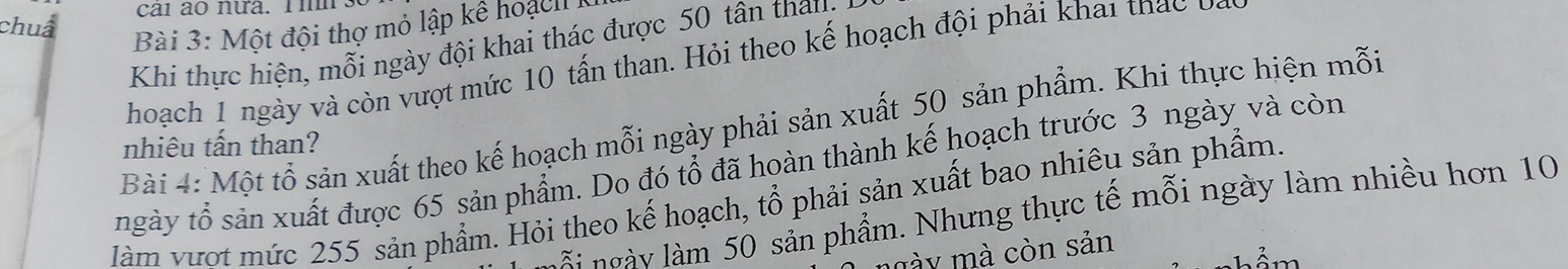 chuẩ cai ao nưa. l im. 
Bài 3: Một đội thợ mỏ lập kê hoạcl I 
Khi thực hiện, mỗi ngày đội khai thác được 50 tân thang 
hoach 1 ngày và còn vượt mức 10 tấn than. Hỏi theo kế hoạch đội phải khai thác 
Bài 4: Một tổ sản xuất theo kế hoạch mỗi ngày phải sản xuất 50 sản phẩm. Khi thực hiện mỗi 
nhiêu tấn than? 
ngày tổ sản xuất được 65 sản phẩm. Do đó tổ đã hoàn thành kế hoạch trước 3 ngày và còn 
àm vượt mức 255 sản phẩm. Hỏi theo kế hoạch, tổ phải sản xuất bao nhiêu sản phẩm. 
à i ngày làm 50 sản phẩm. Nhưng thực tế mỗi ngày làm nhiều hơn 10
mày mà còn sản