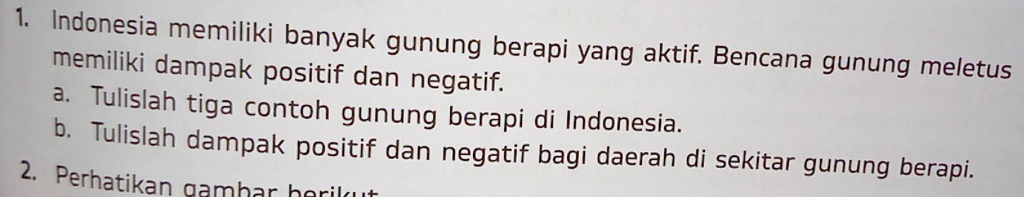 Indonesia memiliki banyak gunung berapi yang aktif. Bencana gunung meletus 
memiliki dampak positif dan negatif. 
a. Tulislah tiga contoh gunung berapi di Indonesia. 
b. Tulislah dampak positif dan negatif bagi daerah di sekitar gunung berapi. 
2. Perhatikan gambar horil