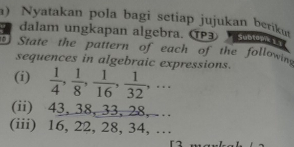 Nyatakan pola bagi setiap jujukan berikut 
a dalam ungkapan algebra. TP3 o 
State the pattern of each of the following 
sequences in algebraic expressions. 
(i)  1/4 ,  1/8 ,  1/16 ,  1/32 ,... 
(ii) 43, 38, 33, 28, … 
(iii) 16, 22, 28, 34, … 
「2