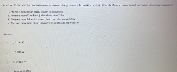 Abad ke-16 dan Zaman Pencerahan menandakan kebangkitan semula pemikiran ateistik di Eropah. Manakah antara berikut merupakan fakta mengenai ateisme?
i. Ateisme merupakan suatu sistem kepercayaan
ii. Ateisme menafikan kewujudan dewa atau Tuhan
ii. Ateisme menolak entiti kuasa ghaib dan elemen metafizik
iv. Ateisme menerima aliran idealisme sebaçai asas kepercayaan
Answer :
I, lì dan iii
I, ii dan iv
I, Iii dan iv
Samua diatas