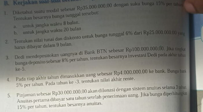 Kerjakan so al s l b 
1. Diketahui suatu modal sebesar Rp35.000.000,00 dengan suku bunga 15% per tahur 
Tentukan besarnya bunga tunggal tersebut: 
a. untuk jangka waktu 8 bulan. 
b. untuk jangka waktu 20 bulan 
2. Tentukan nilai tunai dan diskonto untuk bunga tunggal 6% dari Rp25.000.000,00 yang 
harus dibayar dalam 9 bulan. 
3. Dedi mendepositokan uangnya di Bank BTN sebesar Rp100.000.000,00. Jika tingka 
bunga deposito sebesar 8% per tahun, tentukan besarnya investasi Dedi pada akhir tahun 
ke -5. 
4. Pada tiap akhir tahun dimasukkan uang sebesar Rp4.000.000,00 ke bank. Bunga bank
5% per tahun. Pada tahun ke -3, tentukan nilai akhir rente. 
5. Pinjaman sebesar Rp30.000.000,00 akan dilunasi dengan sistem anuitas selama 3 tahun 
Anuitas pertama dibayar satu tahun setelah penerimaan uang. Jika bunga diperhitungkan
15% per tahun. tentukan besarnya anuitas.