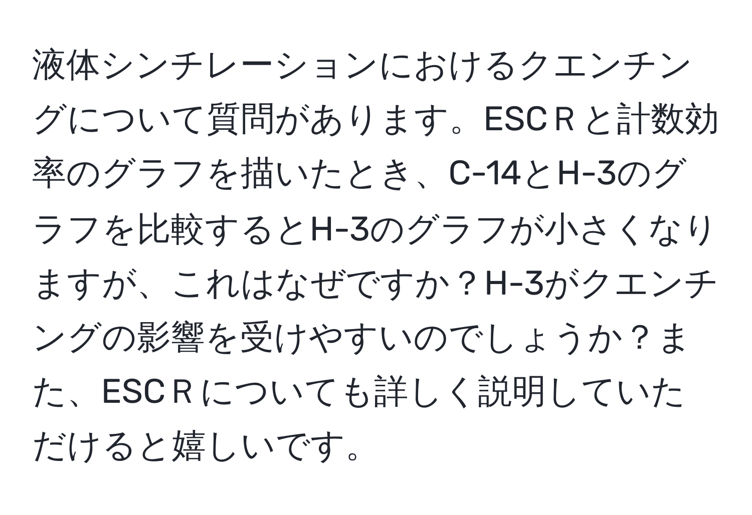 液体シンチレーションにおけるクエンチングについて質問があります。ESCＲと計数効率のグラフを描いたとき、C-14とH-3のグラフを比較するとH-3のグラフが小さくなりますが、これはなぜですか？H-3がクエンチングの影響を受けやすいのでしょうか？また、ESCＲについても詳しく説明していただけると嬉しいです。