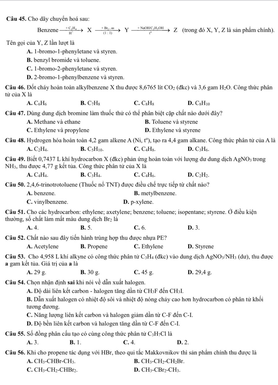 Cho dãy chuyền hoá sau:
Benzene xrightarrow +C_2H_4Xto frac (1:1)Y:as)Yxrightarrow +NaO_2H_5OHt°Z (trong đó X, Y, Z là sản phầm chính).
Tên gọi của Y, Z lần lượt là
A. 1-bromo-1-phenyletane và styren.
B. benzyl bromide và toluene.
C. 1-bromo-2-phenyletane và styren.
D. 2-bromo-1-phenylbenzene và styren.
Câu 46. Đốt cháy hoàn toàn alkylbenzene X thu được 8,6765 lít CO_2 dkc) và 3,6 gam H_2O. Công thức phân
tử của X là
A. C_6H_6 B. C_7H_8 C. C_8H_8 D. C_8H_10
Câu 47. Dùng dung dịch bromine làm thuốc thử có thể phân biệt cặp chất nào dưới đây?
A. Methane và ethane B. Toluene và styrene
C. Ethylene và propylene D. Ethylene và styrene
Câu 48. Hydrogen hóa hoàn toàn 4,2 gam alkene A(Ni,t^o) 0, tạo ra 4,4 gam alkane. Công thức phân tử của A là
A. C_2H_4. B. C_5H_10. C. C_4H_8. D. C_3H_6.
Câu 49. Biết 0,7437 L khí hydrocarbon X (dkc ) phản ứng hoàn toàn với lượng dư dung dịch AgNO_3 trong
NH3, thu được 4,77 g kết tủa. Công thức phân tử của X là
A. C4H4. B. C_3H_4. C. C_4H_6. D. C_2H_2.
Câu 50. 2,4,6-trinotrotoluene (Thuốc nổ TNT) được điều chhat e trực tiếp từ chất nào?
A. benzene. B. metylbenzene.
C. vinylbenzene. D. p-xy lene.
Câu 51. Cho các hydrocarbon: ethylene; axetylene; benzene; toluene; isopentane; styrene. Ở điều kiện
thường, số chất làm mất màu dung dịch Br_2 là
A. 4. B. 5. C. 6. D. 3.
Câu 52. Chất nào sau đây tiến hành trùng hợp thu được nhựa PE?
A. Acetylene B. Propene C. Ethylene D. Styrene
Câu 53. Cho 4,958 L khí alkyne có công thức phân tử C_3H 4 (đkc) vào dung dịch AgNO_3/NH_3(du) ), thu được
a gam kết tủa. Giá trị của a là
A. 29 g. B. 30 g. C. 45 g. D. 29,4 g.
Câu 54. Chọn nhận định sai khi nói về dẫn xuất halogen.
A. Độ dài liên kết carbon - halogen tăng dần từ CH₃F đến CH₃I.
B. Dẫn xuất halogen có nhiệt độ sôi và nhiệt độ nóng chảy cao hơn hydrocarbon có phân tử khối
tương đương.
C. Năng lượng liên kết carbon và halogen giảm dần từ C-F đến C-I.
D. Độ bền liên kết carbon và halogen tăng dần từ C-F đến C-I.
Câu 55. Số đồng phân cấu tạo có cùng công thức phân tử C3H _7C1 là
A. 3. B. 1. C. 4. D. 2.
Câu 56. Khi cho propene tác dụng với HBr, theo qui tắc Makkovnikov thì sản phầm chính thu được là
A. CH_3-CHBr-CH_3. B. CH_3-CH_2-CH_2Br.
C. CH_3-CH_2-CHBr_2. D. CH_3-CBr_2-CH_3.