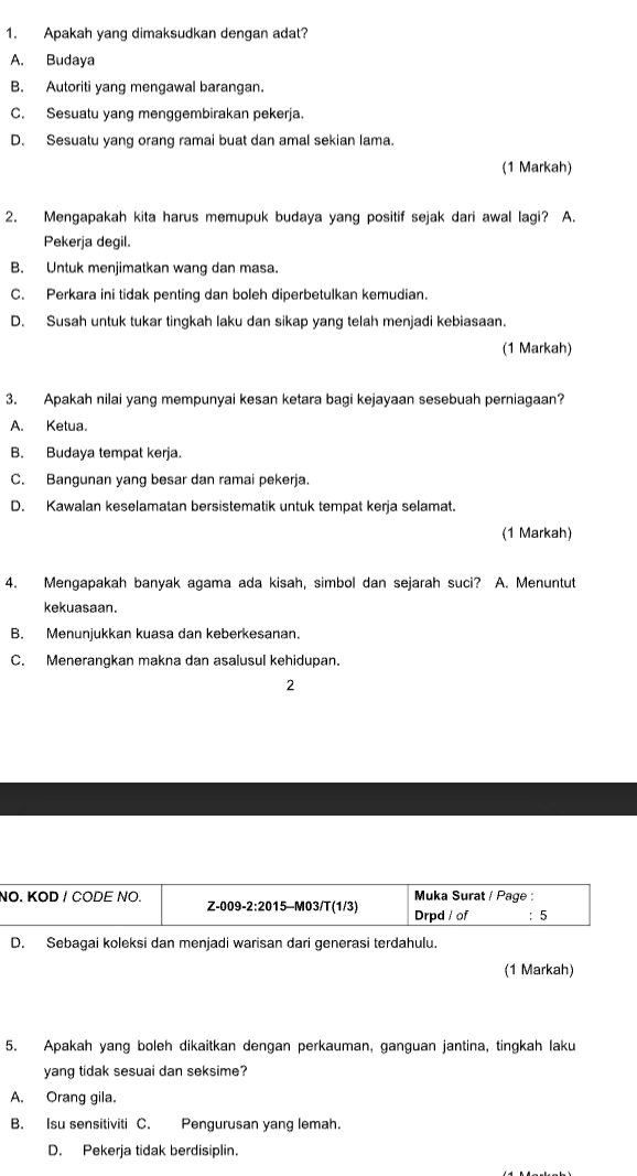 Apakah yang dimaksudkan dengan adat?
A. Budaya
B. Autoriti yang mengawal barangan.
C. Sesuatu yang menggembirakan pekerja.
D. Sesuatu yang orang ramai buat dan amal sekian lama.
(1 Markah)
2. Mengapakah kita harus memupuk budaya yang positif sejak dari awal lagi? A.
Pekerja degil.
B. Untuk menjimatkan wang dan masa.
C. Perkara ini tidak penting dan boleh diperbetulkan kemudian.
D. Susah untuk tukar tingkah laku dan sikap yang telah menjadi kebiasaan.
(1 Markah)
3. Apakah nilai yang mempunyai kesan ketara bagi kejayaan sesebuah perniagaan?
A. Ketua.
B. Budaya tempat kerja.
C. Bangunan yang besar dan ramai pekerja.
D. Kawalan keselamatan bersistematik untuk tempat kerja selamat.
(1 Markah)
4. Mengapakah banyak agama ada kisah, simbol dan sejarah suci? A. Menuntut
kekuasaan.
B. Menunjukkan kuasa dan keberkesanan.
C. Menerangkan makna dan asalusul kehidupan.
2
N
D. Sebagai koleksi dan menjadi warisan dari generasi terdahulu.
(1 Markah)
5. Apakah yang boleh dikaitkan dengan perkauman, ganguan jantina, tingkah laku
yang tidak sesuai dan seksime?
A. Orang gila.
B. Isu sensitiviti C. Pengurusan yang lemah.
D. Pekerja tidak berdisiplin.