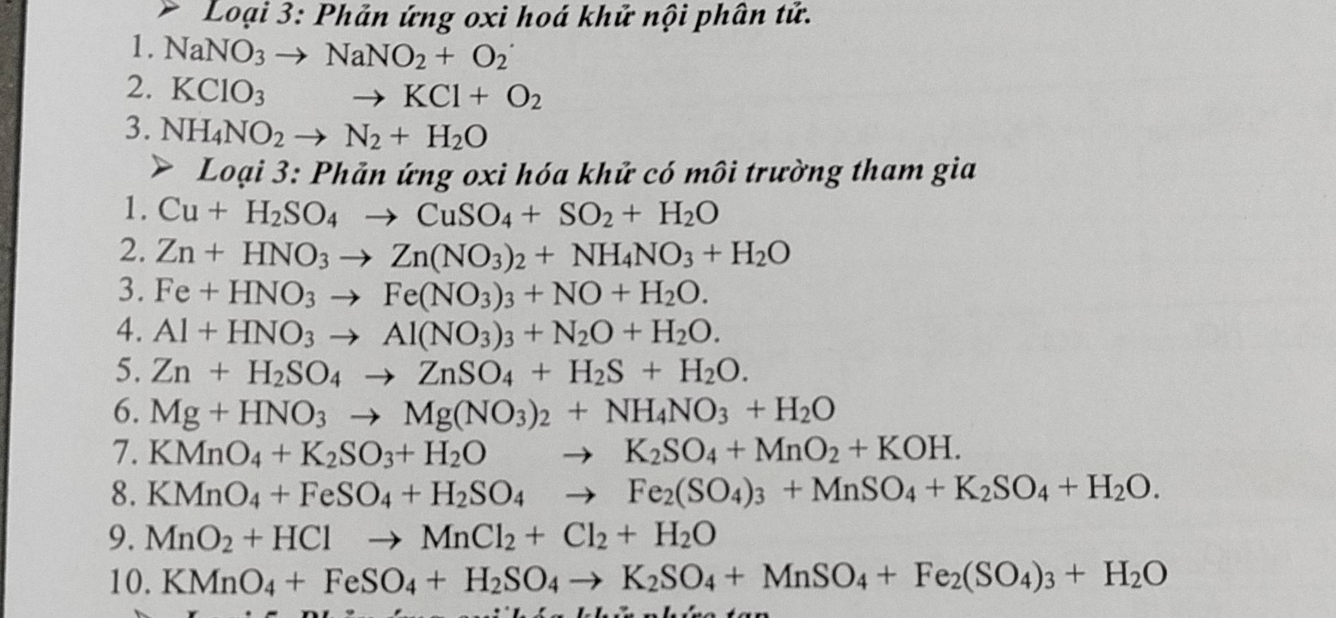 Loại 3: Phản ứng oxi hoá khử nội phân tử.
1. NaNO_3to NaNO_2+O_2^(-
2. KClO_3)
to KCl+O_2
3. NH_4NO_2to N_2+H_2O
Loại 3: Phản ứng oxi hóa khử có môi trường tham gia
1. Cu+H_2SO_4to CuSO_4+SO_2+H_2O
2. Zn+HNO_3to Zn(NO_3)_2+NH_4NO_3+H_2O
3. Fe+HNO_3to Fe(NO_3)_3+NO+H_2O.
4. Al+HNO_3to Al(NO_3)_3+N_2O+H_2O.
5. Zn+H_2SO_4to ZnSO_4+H_2S+H_2O.
6. Mg+HNO_3to Mg(NO_3)_2+NH_4NO_3+H_2O
7. KMnO_4+K_2SO_3+H_2Oto K_2SO_4+MnO_2+KOH.
8. KMnO_4+FeSO_4+H_2SO_4to Fe_2(SO_4)_3+MnSO_4+K_2SO_4+H_2O.
9. MnO_2+HClto MnCl_2+Cl_2+H_2O
10. KMnO_4+FeSO_4+H_2SO_4to K_2SO_4+MnSO_4+Fe_2(SO_4)_3+H_2O