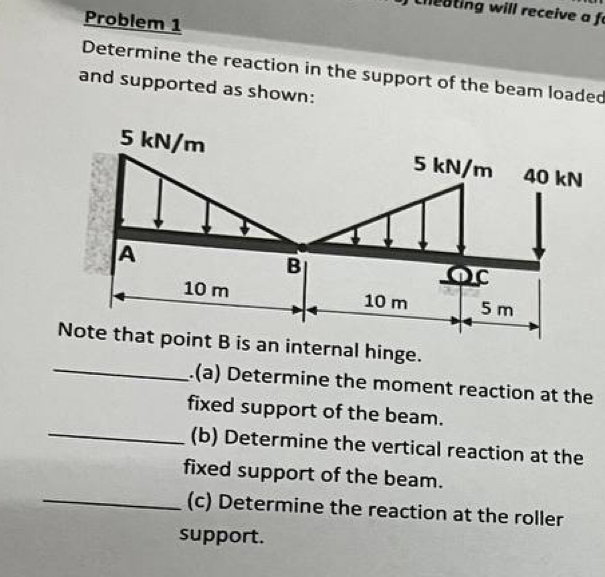 cheating will receive a f 
Problem 1 
Determine the reaction in the support of the beam loaded 
and supported as shown: 
_.(a) Determine the moment reaction at the 
fixed support of the beam. 
_(b) Determine the vertical reaction at the 
fixed support of the beam. 
_(c) Determine the reaction at the roller 
support.