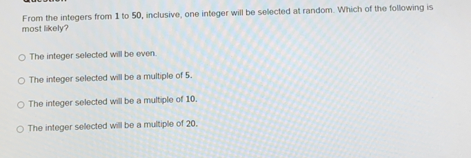 From the integers from 1 to 50, inclusive, one integer will be selected at random. Which of the following is
most likely?
The integer selected will be even.
The integer selected will be a multiple of 5.
The integer selected will be a multiple of 10.
The integer selected will be a multiple of 20.