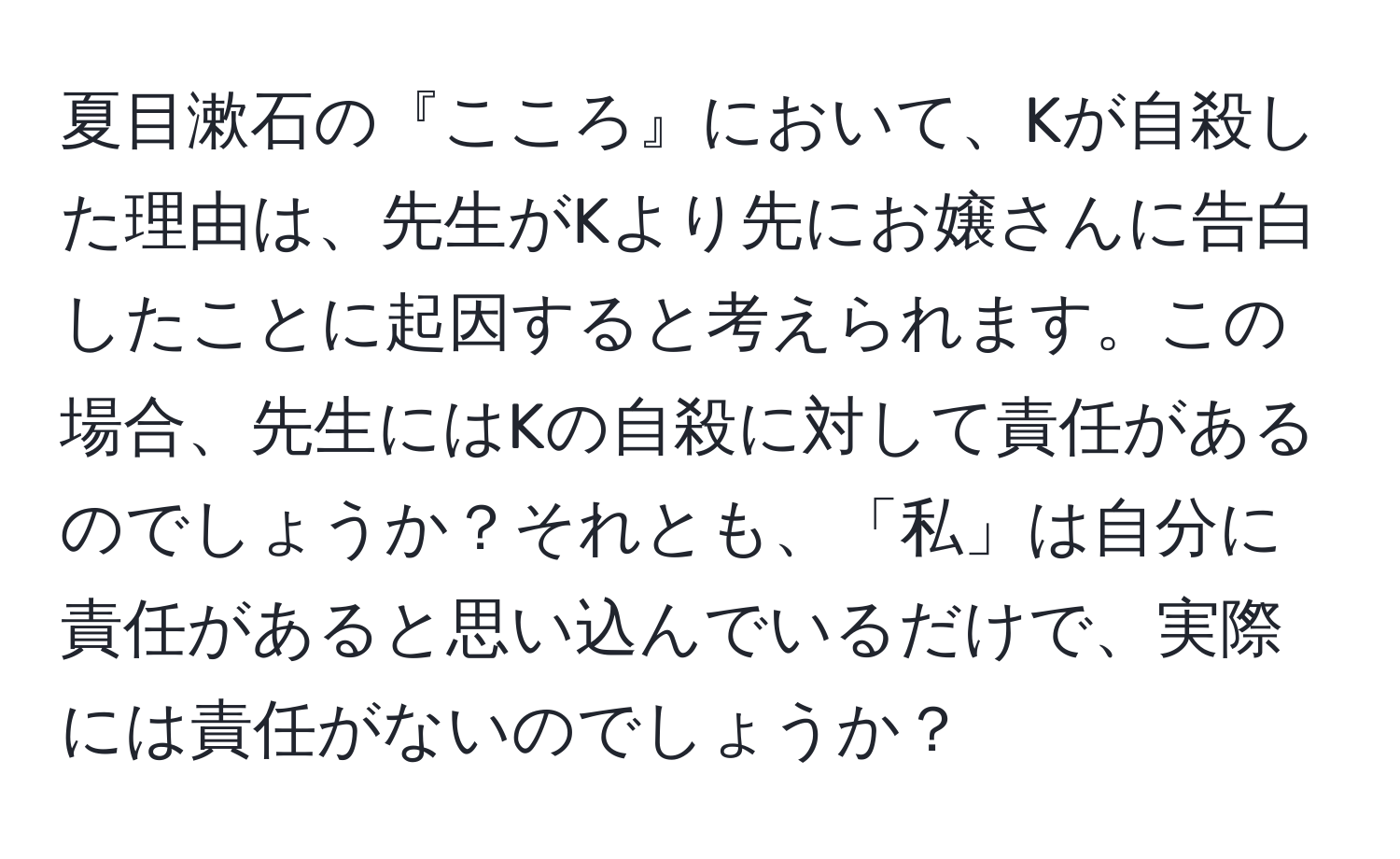 夏目漱石の『こころ』において、Kが自殺した理由は、先生がKより先にお嬢さんに告白したことに起因すると考えられます。この場合、先生にはKの自殺に対して責任があるのでしょうか？それとも、「私」は自分に責任があると思い込んでいるだけで、実際には責任がないのでしょうか？