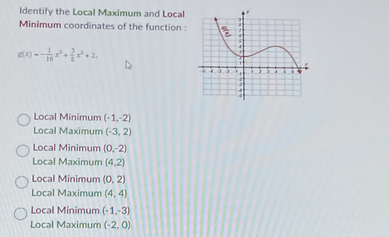 Identify the Local Maximum and Local
Minimum coordinates of the function :
g(x)=- 1/16 x^3+ 3/8 x^2+2.
Local Minimum (-1,-2)
Local Maximum (-3,2)
Local Minimum (0,-2)
Local Maximum (4,2)
Local Minimum (0,2)
Local Maximum (4,4)
Local Minimum (-1,-3)
Local Maximum (-2,0)