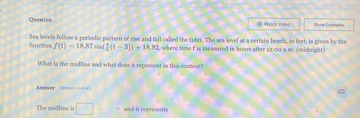 Question Watch Video Show Examples 
Sea levels follow a periodic pattern of rise and fall called the tides. The sea level at a certain beach, in feet, is given by the 
function f(t)=18.87sin ( π /6 (t-3))+18.92 , where time t is measured in hours after 12:00 a.m. (midnight). 
What is the midline and what does it represent in this context? 
Answer Attempt 1 out of 2 
The midline is □ and it represents