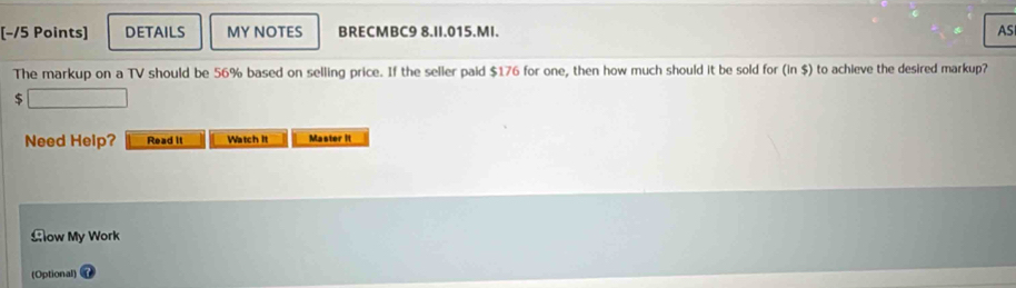 [−/5 Points] DETAILS MY NOTES BRECMBC9 8.II.015.MI. AS 
The markup on a TV should be 56% based on selling price. If the seller paid $176 for one, then how much should it be sold for (in $) to achieve the desired markup?
$
Need Help? Read it Watch it Master it 
£ow My Work 
(Optional)