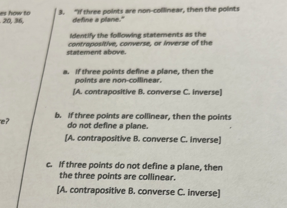 es how to 3. “If three points are non-collinear, then the points
20, 36, define a plane."
Identify the following statements as the
contrapositive, converse, or inverse of the
statement above.
a. If three points define a plane, then the
points are non-collinear.
[A. contrapositive B. converse C. inverse]
b. If three points are collinear, then the points
eʔ
do not define a plane.
[A. contrapositive B. converse C. inverse]
c. If three points do not define a plane, then
the three points are collinear.
[A. contrapositive B. converse C. inverse]