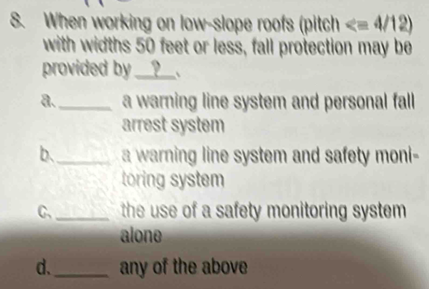 When working on low-slope roofs (pitch
with widths 50 feet or less, fall protection may be
provided by_ I ? 、
a. _a warning line system and personal fall
arrest system
b._ a warning line system and safety moni-
toring system
C,_ the use of a safety monitoring system .
alone
d._ any of the above