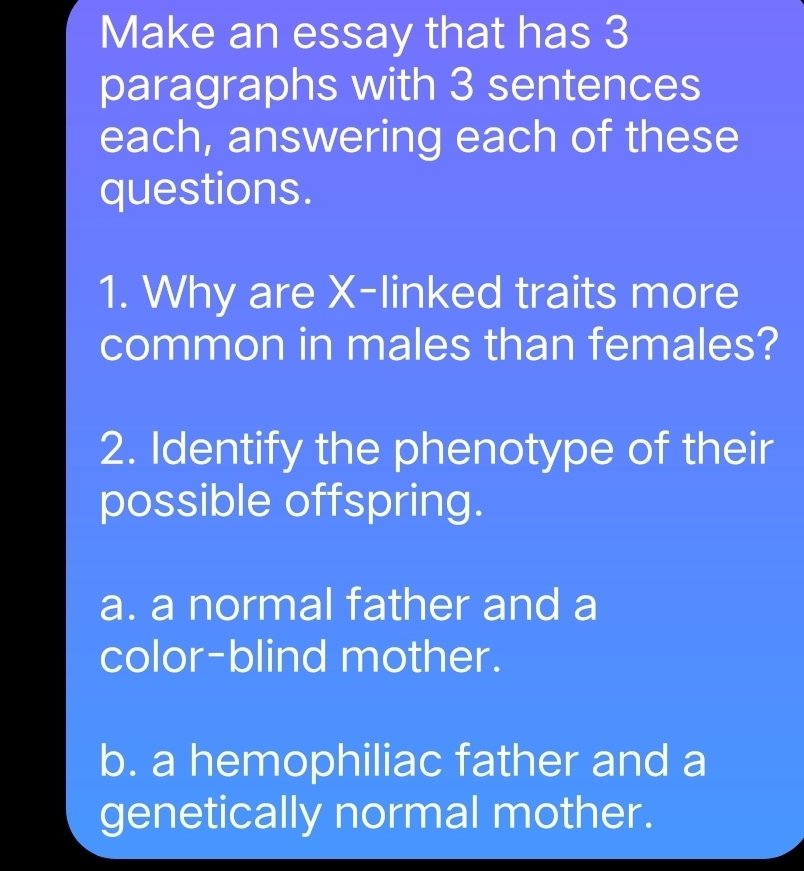 Make an essay that has 3
paragraphs with 3 sentences
each, answering each of these
questions.
1. Why are X -linked traits more
common in males than females?
2. Identify the phenotype of their
possible offspring.
a. a normal father and a
color-blind mother.
b. a hemophiliac father and a
genetically normal mother.