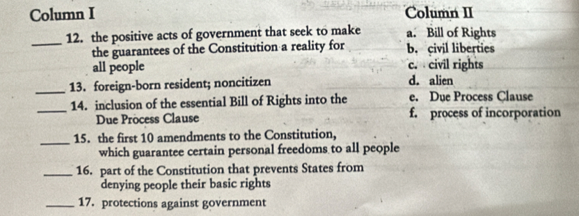 Column I Column II
_12. the positive acts of government that seek to make a. Bill of Rights
the guarantees of the Constitution a reality for b. civil liberties
all people c. civil rights
_13. foreign-born resident; noncitizen d. alien
_
14. inclusion of the essential Bill of Rights into the e. Due Process Clause
Due Process Clause f. process of incorporation
_15. the first 10 amendments to the Constitution,
which guarantee certain personal freedoms to all people
_16. part of the Constitution that prevents States from
denying people their basic rights
_17. protections against government